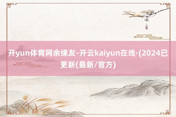 开yun体育网余缘友-开云kaiyun在线·(2024已更新(最新/官方)