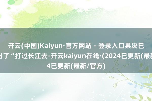 开云(中国)Kaiyun·官方网站 - 登录入口果决已然地发出了“打过长江去-开云kaiyun在线·(2024已更新(最新/官方)