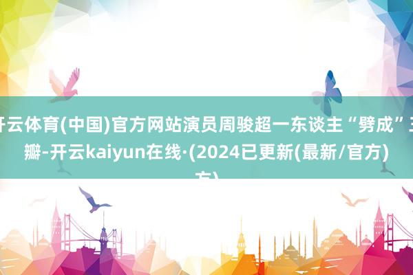 开云体育(中国)官方网站演员周骏超一东谈主“劈成”三瓣-开云kaiyun在线·(2024已更新(最新/官方)