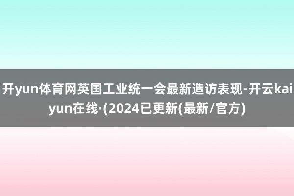 开yun体育网英国工业统一会最新造访表现-开云kaiyun在线·(2024已更新(最新/官方)