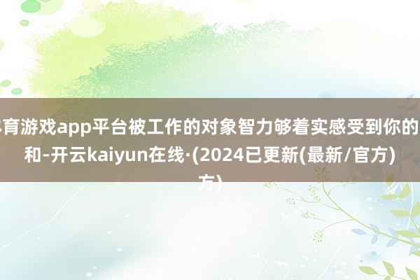 体育游戏app平台被工作的对象智力够着实感受到你的温和-开云kaiyun在线·(2024已更新(最新/官方)