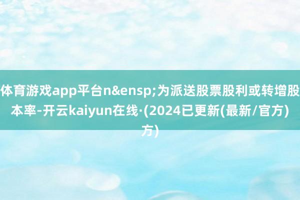 体育游戏app平台n&ensp;为派送股票股利或转增股本率-开云kaiyun在线·(2024已更新(最新/官方)