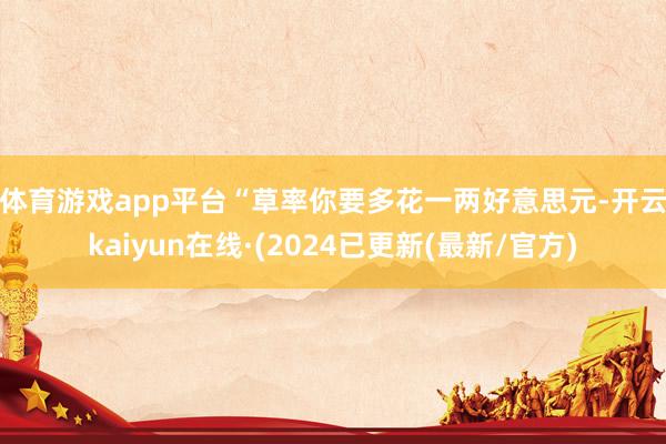 体育游戏app平台　　“草率你要多花一两好意思元-开云kaiyun在线·(2024已更新(最新/官方)