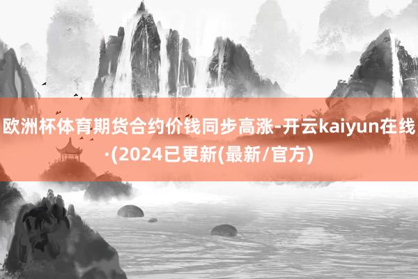 欧洲杯体育期货合约价钱同步高涨-开云kaiyun在线·(2024已更新(最新/官方)