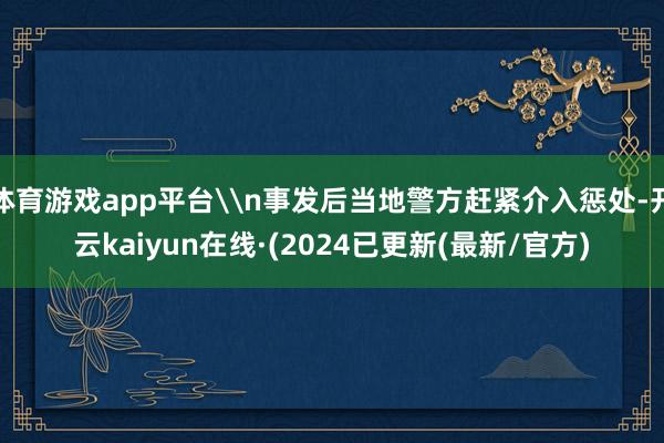 体育游戏app平台\n事发后当地警方赶紧介入惩处-开云kaiyun在线·(2024已更新(最新/官方)