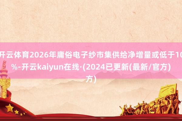 开云体育2026年庸俗电子纱市集供给净增量或低于10%-开云kaiyun在线·(2024已更新(最新/官方)